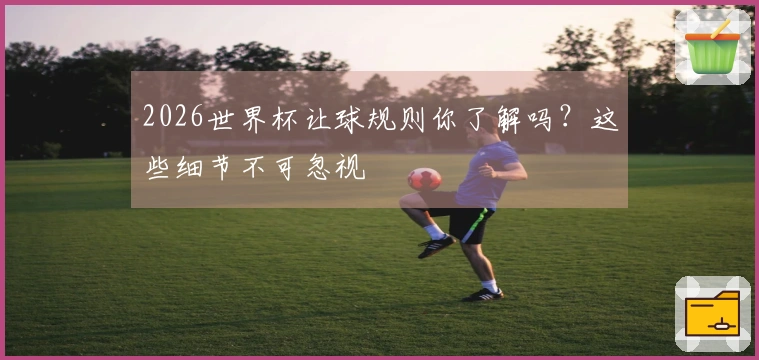 2026世界杯让球规则你了解吗？这些细节不可忽视