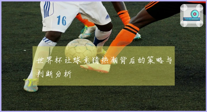 世界杯让球竞猜热潮背后的策略与判断分析