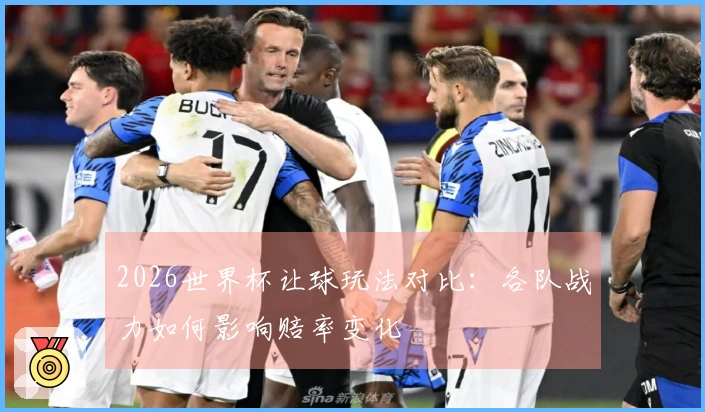 2026世界杯让球玩法对比：各队战力如何影响赔率变化