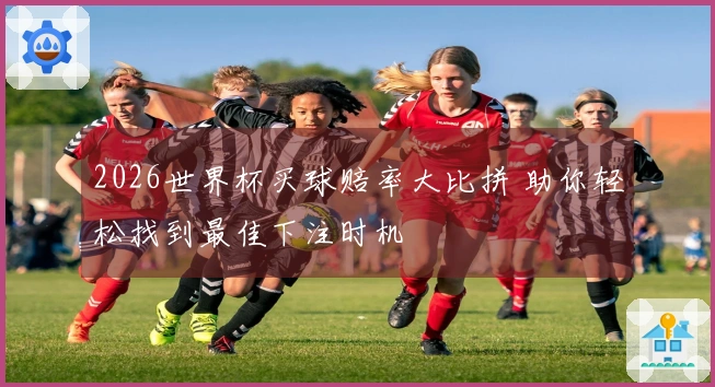 2026世界杯买球赔率大比拼 助你轻松找到最佳下注时机