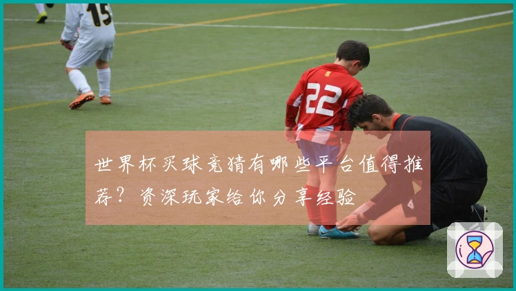 世界杯买球竞猜有哪些平台值得推荐？资深玩家给你分享经验