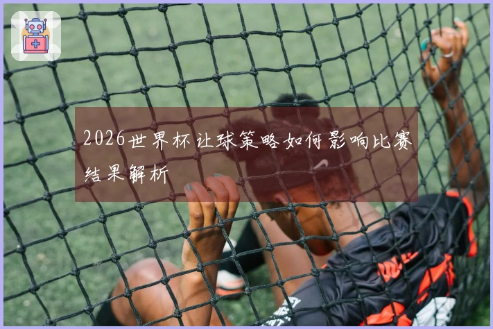 2026世界杯让球策略如何影响比赛结果解析