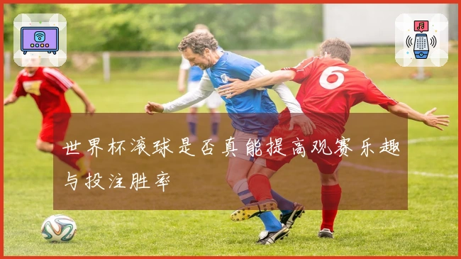 世界杯滚球是否真能提高观赛乐趣与投注胜率