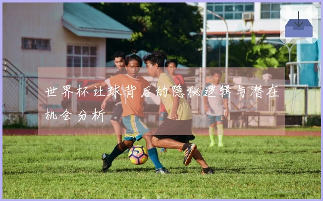 世界杯让球背后的隐秘逻辑与潜在机会分析